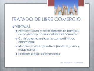 TRATADO DE LIBRE COMERCIO
 VENTAJAS
    Permite reducir y hasta eliminar las barreras
     arancelarias y no arancelarias al comercio
    Contribuyen a mejorar la competitividad
     empresarial
    Menores costos operativos (materia prima y
     maquinarias)
    Facilitan el flujo de inversiones

                                    ITN - SOCIEDAD Y ECONOMIA
 