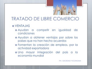 TRATADO DE LIBRE COMERCIO
 VENTAJAS
    Ayudan a competir en igualdad de
     condiciones
    Ayudan a obtener ventajas por sobre los
     países que no han hecho acuerdos
    Fomentan la creación de empleos, por la
     actividad exportadora
    Una mayor integración del país a la
     economía mundial
                               ITN - SOCIEDAD Y ECONOMIA
 