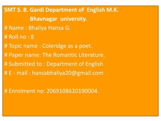 SMT S. B. Gardi Department of English M.K.
Bhavnagar university.
# Name : Bhaliya Hansa G.
# Roll no : 8
# Topic name : Coleridge as a poet.
# Paper name: The Romantic Literature.
# Submitted to : Department of English
# E - mail : hansabhaliya20@gmail.com
# Enrolment no: 2069108620190004.
 