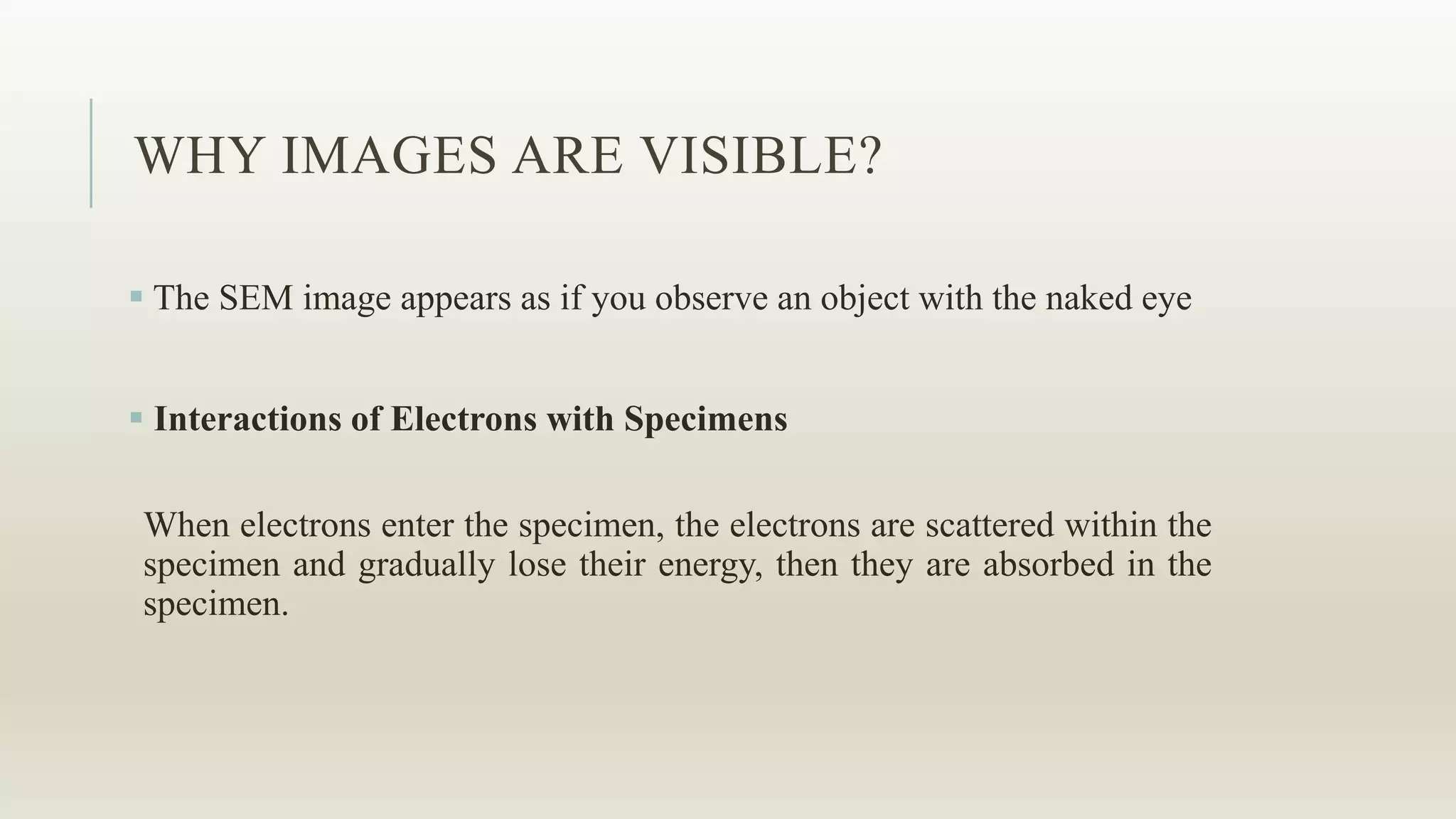 WHY IMAGES ARE VISIBLE?
 The SEM image appears as if you observe an object with the naked eye
 Interactions of Electrons with Specimens
When electrons enter the specimen, the electrons are scattered within the
specimen and gradually lose their energy, then they are absorbed in the
specimen.
 