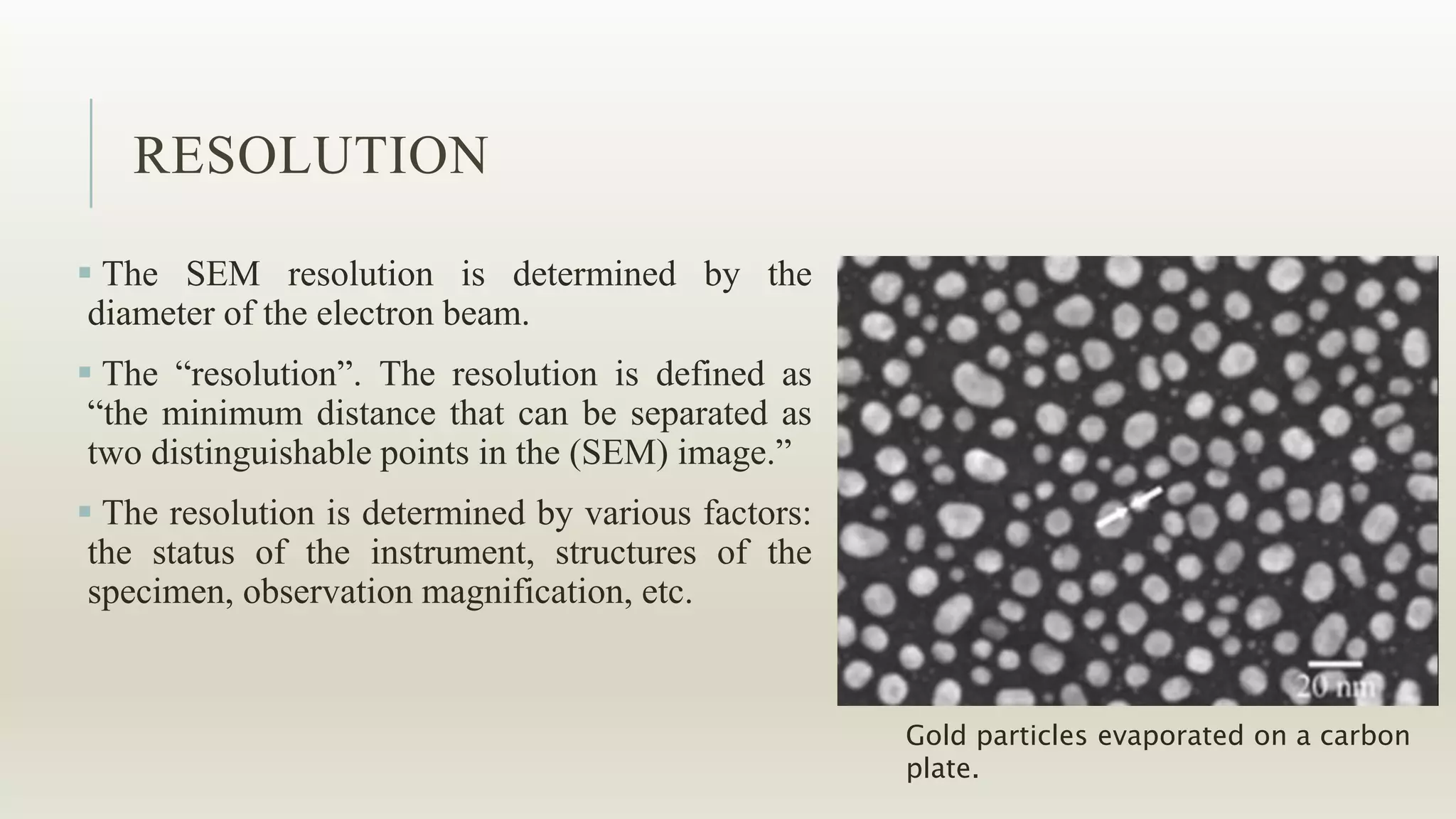 RESOLUTION
 The SEM resolution is determined by the
diameter of the electron beam.
 The “resolution”. The resolution is defined as
“the minimum distance that can be separated as
two distinguishable points in the (SEM) image.”
 The resolution is determined by various factors:
the status of the instrument, structures of the
specimen, observation magnification, etc.
Gold particles evaporated on a carbon
plate.
 