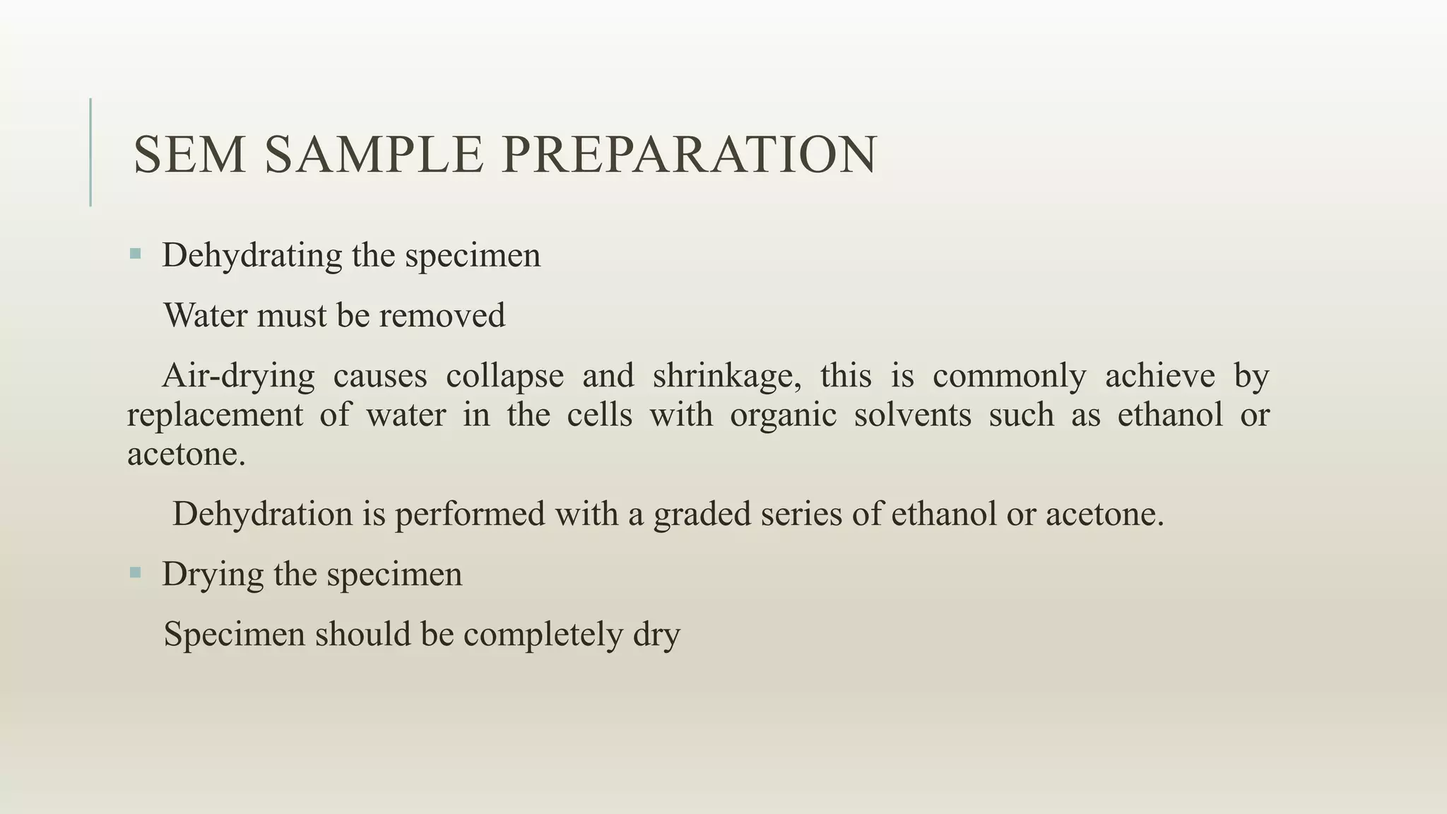 SEM SAMPLE PREPARATION
 Dehydrating the specimen
Water must be removed
Air-drying causes collapse and shrinkage, this is commonly achieve by
replacement of water in the cells with organic solvents such as ethanol or
acetone.
Dehydration is performed with a graded series of ethanol or acetone.
 Drying the specimen
Specimen should be completely dry
 