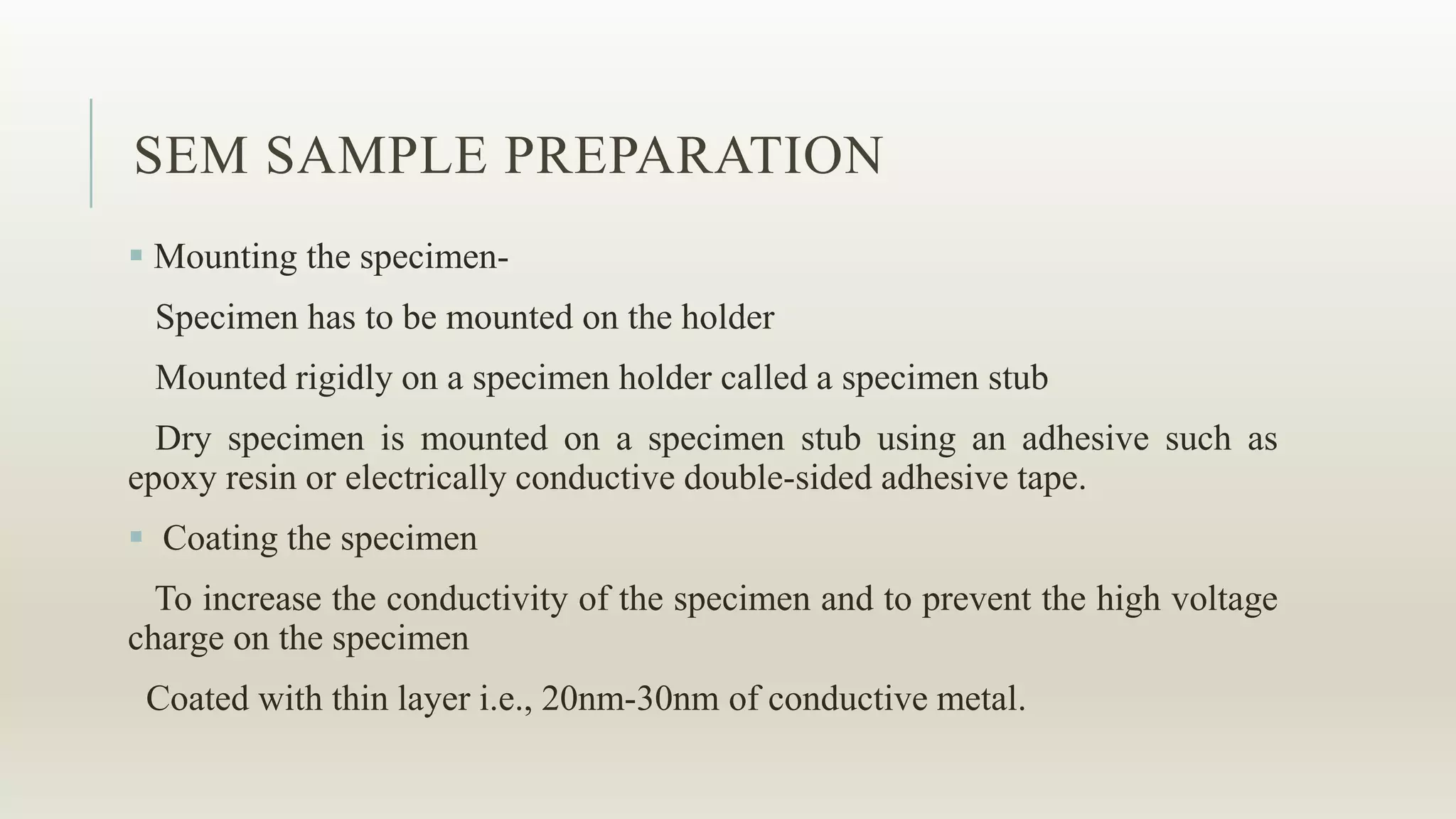SEM SAMPLE PREPARATION
 Mounting the specimen-
Specimen has to be mounted on the holder
Mounted rigidly on a specimen holder called a specimen stub
Dry specimen is mounted on a specimen stub using an adhesive such as
epoxy resin or electrically conductive double-sided adhesive tape.
 Coating the specimen
To increase the conductivity of the specimen and to prevent the high voltage
charge on the specimen
Coated with thin layer i.e., 20nm-30nm of conductive metal.
 