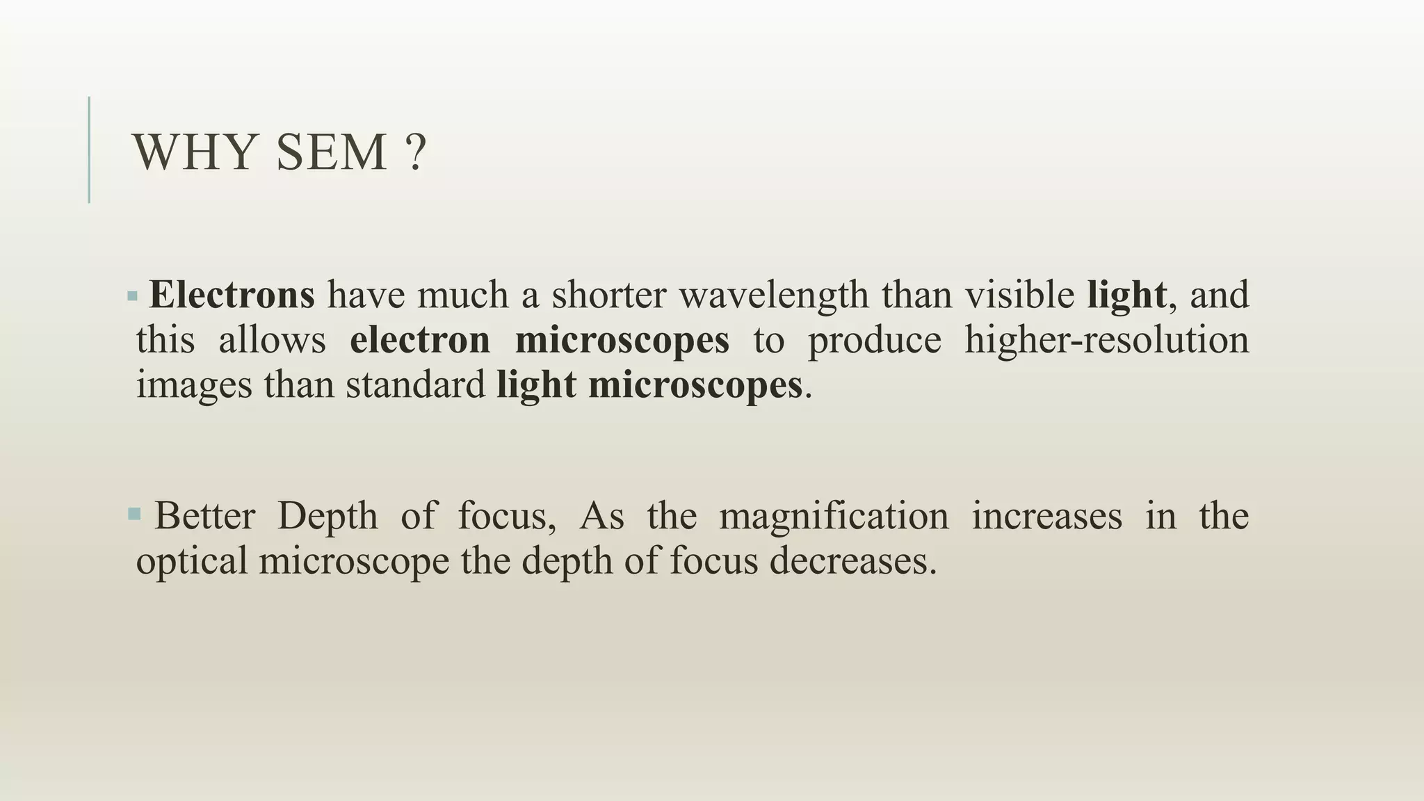 WHY SEM ?
 Electrons have much a shorter wavelength than visible light, and
this allows electron microscopes to produce higher-resolution
images than standard light microscopes.
 Better Depth of focus, As the magnification increases in the
optical microscope the depth of focus decreases.
 