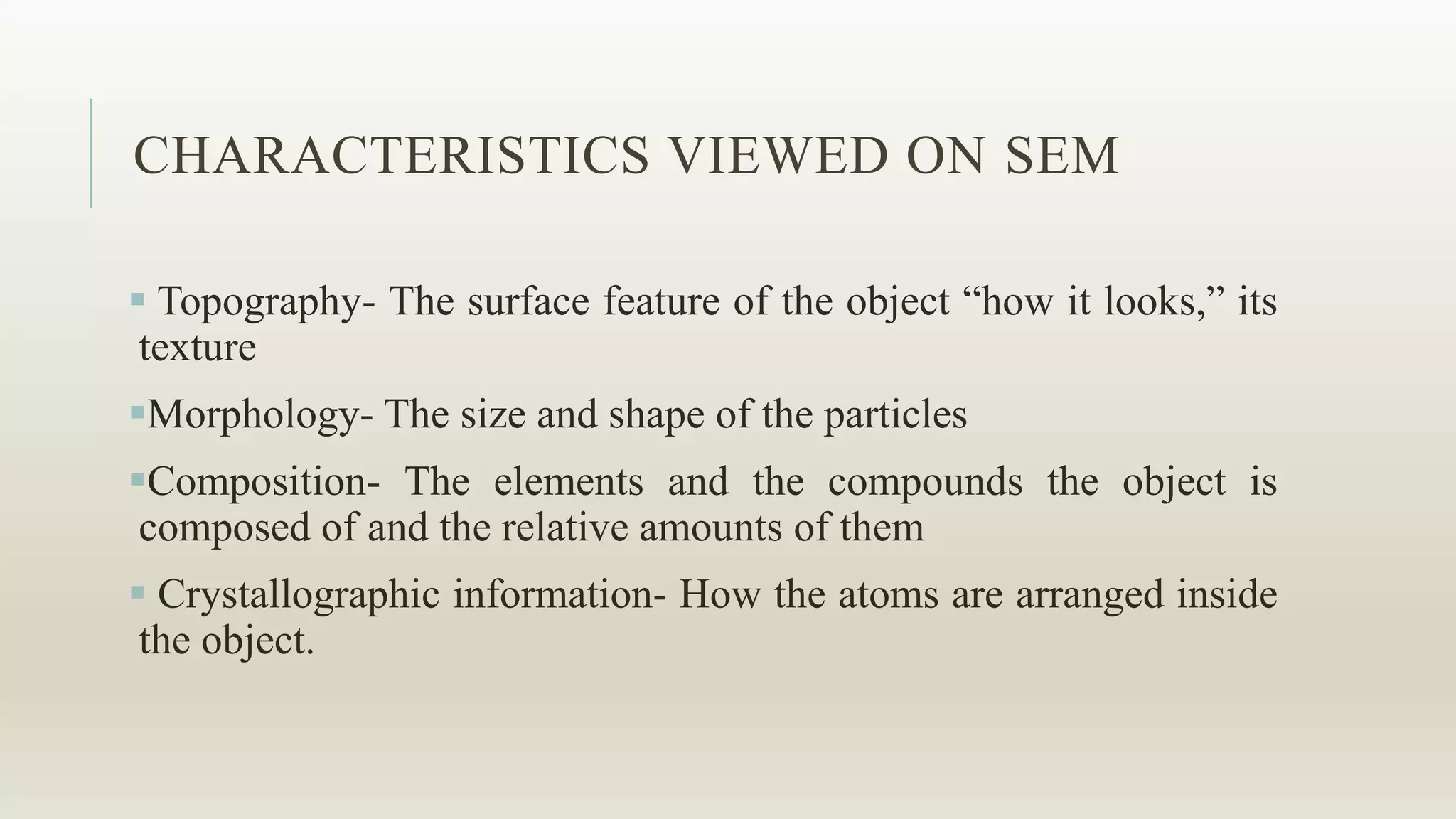 CHARACTERISTICS VIEWED ON SEM
 Topography- The surface feature of the object “how it looks,” its
texture
Morphology- The size and shape of the particles
Composition- The elements and the compounds the object is
composed of and the relative amounts of them
 Crystallographic information- How the atoms are arranged inside
the object.
 