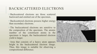 BACKSCATTERED ELECTRONS
 Backscattered electrons are those scattered
backward and emitted out of the specimen.
 Backscattered electrons possess higher energy
than secondary electrons.
 The backscattered electrons are sensitive to
the composition of the specimen. The atomic
number of the constituent atoms in the
specimen is larger, the backscattered electron
yield is larger.
 Area that consists of a heavy atom appears
bright in the backscattered electron image.
Thus, this image is suitable for observing a
compositional difference.
 