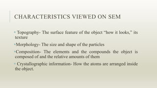 CHARACTERISTICS VIEWED ON SEM
 Topography- The surface feature of the object “how it looks,” its
texture
Morphology- The size and shape of the particles
Composition- The elements and the compounds the object is
composed of and the relative amounts of them
 Crystallographic information- How the atoms are arranged inside
the object.
 