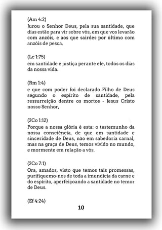 10
(Am 4:2)
Jurou o Senhor Deus, pela sua santidade, que
dias estão para vir sobre vós, em que vos levarão
com anzóis, e aos que sairdes por último com
anzóis de pesca.
(Lc 1:75)
em santidade e justiça perante ele, todos os dias
da nossa vida.
(Rm 1:4)
e que com poder foi declarado Filho de Deus
segundo o espírito de santidade, pela
ressurreição dentre os mortos - Jesus Cristo
nosso Senhor,
(2Co 1:12)
Porque a nossa glória é esta: o testemunho da
nossa consciência, de que em santidade e
sinceridade de Deus, não em sabedoria carnal,
mas na graça de Deus, temos vivido no mundo,
e mormente em relação a vós.
(2Co 7:1)
Ora, amados, visto que temos tais promessas,
purifiquemo-nos de toda a imundícia da carne e
do espírito, aperfeiçoando a santidade no temor
de Deus.
(Ef 4:24)
 