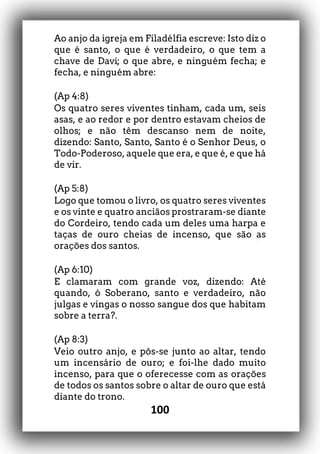 100
Ao anjo da igreja em Filadélfia escreve: Isto diz o
que é santo, o que é verdadeiro, o que tem a
chave de Davi; o que abre, e ninguém fecha; e
fecha, e ninguém abre:
(Ap 4:8)
Os quatro seres viventes tinham, cada um, seis
asas, e ao redor e por dentro estavam cheios de
olhos; e não têm descanso nem de noite,
dizendo: Santo, Santo, Santo é o Senhor Deus, o
Todo-Poderoso, aquele que era, e que é, e que há
de vir.
(Ap 5:8)
Logo que tomou o livro, os quatro seres viventes
e os vinte e quatro anciãos prostraram-se diante
do Cordeiro, tendo cada um deles uma harpa e
taças de ouro cheias de incenso, que são as
orações dos santos.
(Ap 6:10)
E clamaram com grande voz, dizendo: Até
quando, ó Soberano, santo e verdadeiro, não
julgas e vingas o nosso sangue dos que habitam
sobre a terra?.
(Ap 8:3)
Veio outro anjo, e pôs-se junto ao altar, tendo
um incensário de ouro; e foi-lhe dado muito
incenso, para que o oferecesse com as orações
de todos os santos sobre o altar de ouro que está
diante do trono.
 