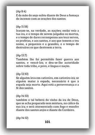 101
(Ap 8:4)
E da mão do anjo subiu diante de Deus a fumaça
do incenso com as orações dos santos.
(Ap 11:18)
Iraram-se, na verdade, as nações; então veio a
tua ira, e o tempo de serem julgados os mortos,
e o tempo de dares recompensa aos teus servos,
os profetas, e aos santos, e aos que temem o teu
nome, a pequenos e a grandes, e o tempo de
destruíres os que destroem a terra.
(Ap 13:7)
Também lhe foi permitido fazer guerra aos
santos, e vencê-los; e deu-se-lhe autoridade
sobre toda tribo, e povo, e língua e nação.
(Ap 13:10)
Se alguém leva em cativeiro, em cativeiro irá; se
alguém matar à espada, necessário é que à
espada seja morto. Aqui está a perseverança e a
fé dos santos.
(Ap 14:10)
também o tal beberá do vinho da ira de Deus,
que se acha preparado sem mistura, no cálice da
sua ira; e será atormentado com fogo e enxofre
diante dos santos anjos e diante do Cordeiro.
(Ap 14:12)
 