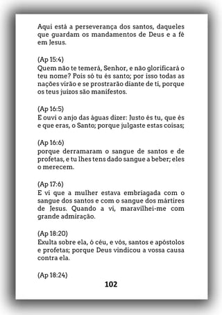 102
Aqui está a perseverança dos santos, daqueles
que guardam os mandamentos de Deus e a fé
em Jesus.
(Ap 15:4)
Quem não te temerá, Senhor, e não glorificará o
teu nome? Pois só tu és santo; por isso todas as
nações virão e se prostrarão diante de ti, porque
os teus juízos são manifestos.
(Ap 16:5)
E ouvi o anjo das águas dizer: Justo és tu, que és
e que eras, o Santo; porque julgaste estas coisas;
(Ap 16:6)
porque derramaram o sangue de santos e de
profetas, e tu lhes tens dado sangue a beber; eles
o merecem.
(Ap 17:6)
E vi que a mulher estava embriagada com o
sangue dos santos e com o sangue dos mártires
de Jesus. Quando a vi, maravilhei-me com
grande admiração.
(Ap 18:20)
Exulta sobre ela, ó céu, e vós, santos e apóstolos
e profetas; porque Deus vindicou a vossa causa
contra ela.
(Ap 18:24)
 
