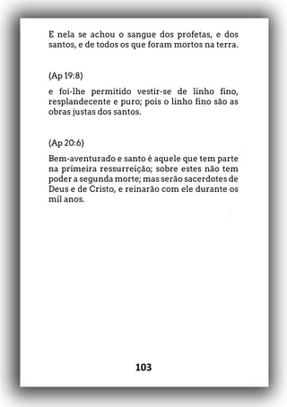 103
E nela se achou o sangue dos profetas, e dos
santos, e de todos os que foram mortos na terra.
(Ap 19:8)
e foi-lhe permitido vestir-se de linho fino,
resplandecente e puro; pois o linho fino são as
obras justas dos santos.
(Ap 20:6)
Bem-aventurado e santo é aquele que tem parte
na primeira ressurreição; sobre estes não tem
poder a segunda morte; mas serão sacerdotes de
Deus e de Cristo, e reinarão com ele durante os
mil anos.
 