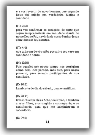 11
e a vos revestir do novo homem, que segundo
Deus foi criado em verdadeira justiça e
santidade.
(1Ts 3:13)
para vos confirmar os corações, de sorte que
sejam irrepreensíveis em santidade diante de
nosso Deus e Pai, na vinda de nosso Senhor Jesus
com todos os seus santos.
(1Ts 4:4)
que cada um de vós saiba possuir o seu vaso em
santidade e honra,
(Hb 12:10)
Pois aqueles por pouco tempo nos corrigiam
como bem lhes parecia, mas este, para nosso
proveito, para sermos participantes da sua
santidade.
(Ex 20:8)
Lembra-te do dia do sábado, para o santificar.
(Ex 28:41)
E vestirás com eles a Arão, teu irmão, e também
a seus filhos, e os ungirás e consagrarás, e os
santificarás, para que me administrem o
sacerdócio.
(Ex 29:1)
 