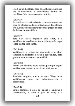 12
Isto é o que lhes farás para os santificar, para que
me administrem o sacerdócio: Toma um
novilho e dois carneiros sem defeito,
(Ex 29:27)
E santificarás o peito da oferta de movimento e a
coxa da oferta alçada, depois de movida e alçada,
isto é, aquilo do carneiro de consagração que for
de Arão e de seus filhos;
(Ex 29:37)
Sete dias farás expiação pelo altar, e o
santificarás; e o altar será santíssimo; tudo o que
tocar o altar será santo.
(Ex 29:44)
santificarei a tenda da revelação e o altar;
também santificarei a Arão e seus filhos, para
que me administrem o sacerdócio.
(Ex 30:29)
Assim santificarás estas coisas, para que sejam
santíssimas; tudo o que as tocar será santo.
(Ex 30:30)
Também ungirás a Arão e seus filhos, e os
santificarás para me administrarem o
sacerdócio.
(Ex 40:9)
Então tomarás o óleo da unção e ungirás o
tabernáculo, e tudo o que há nele; e o
 