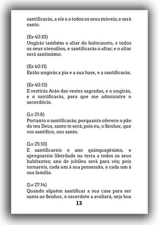 13
santificarás, a ele e a todos os seus móveis; e será
santo.
(Ex 40:10)
Ungirás também o altar do holocausto, e todos
os seus utensílios, e santificarás o altar; e o altar
será santíssimo.
(Ex 40:11)
Então ungirás a pia e a sua base, e a santificarás.
(Ex 40:13)
E vestirás Arão das vestes sagradas, e o ungirás,
e o santificarás, para que me administre o
sacerdócio.
(Lv 21:8)
Portanto o santificarás; porquanto oferece o pão
do teu Deus, santo te será; pois eu, o Senhor, que
vos santifico, sou santo.
(Lv 25:10)
E santificareis o ano quinquagésimo, e
apregoareis liberdade na terra a todos os seus
habitantes; ano de jubileu será para vós; pois
tornareis, cada um à sua possessão, e cada um à
sua família.
(Lv 27:14)
Quando alguém santificar a sua casa para ser
santa ao Senhor, o sacerdote a avaliará, seja boa
 