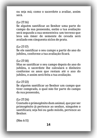 14
ou seja má; como o sacerdote a avaliar, assim
será.
(Lv 27:16)
Se alguém santificar ao Senhor uma parte do
campo da sua possessão, então a tua avaliação
será segundo a sua sementeira: um terreno que
leva um ômer de semente de cevada será
avaliado em cinquenta siclos de prata.
(Lv 27:17)
Se ele santificar o seu campo a partir do ano do
jubileu, conforme a tua avaliação ficará.
(Lv 27:18)
Mas se santificar o seu campo depois do ano do
jubileu, o sacerdote lhe calculará o dinheiro
conforme os anos que restam até o ano do
jubileu, e assim será feita a tua avaliação.
(Lv 27:22)
Se alguém santificar ao Senhor um campo que
tiver comprado, o qual não for parte do campo
da sua possessão,
(Lv 27:26)
Contudo o primogênito dum animal, que por ser
primogênito já pertence ao senhor, ninguém o
santificará; seja boi ou gado miúdo, pertence ao
Senhor.
(Nm 6:11)
 