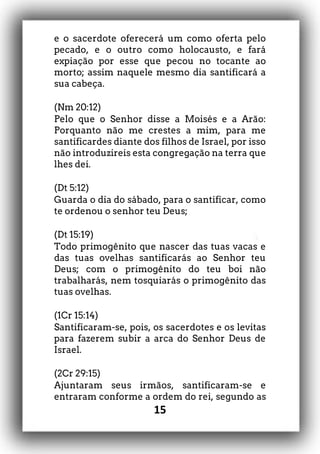 15
e o sacerdote oferecerá um como oferta pelo
pecado, e o outro como holocausto, e fará
expiação por esse que pecou no tocante ao
morto; assim naquele mesmo dia santificará a
sua cabeça.
(Nm 20:12)
Pelo que o Senhor disse a Moisés e a Arão:
Porquanto não me crestes a mim, para me
santificardes diante dos filhos de Israel, por isso
não introduzireis esta congregação na terra que
lhes dei.
(Dt 5:12)
Guarda o dia do sábado, para o santificar, como
te ordenou o senhor teu Deus;
(Dt 15:19)
Todo primogênito que nascer das tuas vacas e
das tuas ovelhas santificarás ao Senhor teu
Deus; com o primogênito do teu boi não
trabalharás, nem tosquiarás o primogênito das
tuas ovelhas.
(1Cr 15:14)
Santificaram-se, pois, os sacerdotes e os levitas
para fazerem subir a arca do Senhor Deus de
Israel.
(2Cr 29:15)
Ajuntaram seus irmãos, santificaram-se e
entraram conforme a ordem do rei, segundo as
 