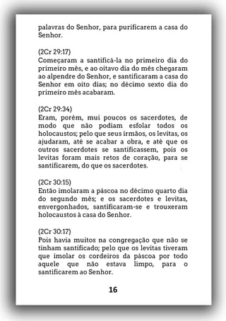 16
palavras do Senhor, para purificarem a casa do
Senhor.
(2Cr 29:17)
Começaram a santificá-la no primeiro dia do
primeiro mês, e ao oitavo dia do mês chegaram
ao alpendre do Senhor, e santificaram a casa do
Senhor em oito dias; no décimo sexto dia do
primeiro mês acabaram.
(2Cr 29:34)
Eram, porém, mui poucos os sacerdotes, de
modo que não podiam esfolar todos os
holocaustos; pelo que seus irmãos, os levitas, os
ajudaram, até se acabar a obra, e até que os
outros sacerdotes se santificassem, pois os
levitas foram mais retos de coração, para se
santificarem, do que os sacerdotes.
(2Cr 30:15)
Então imolaram a páscoa no décimo quarto dia
do segundo mês; e os sacerdotes e levitas,
envergonhados, santificaram-se e trouxeram
holocaustos à casa do Senhor.
(2Cr 30:17)
Pois havia muitos na congregação que não se
tinham santificado; pelo que os levitas tiveram
que imolar os cordeiros da páscoa por todo
aquele que não estava limpo, para o
santificarem ao Senhor.
 