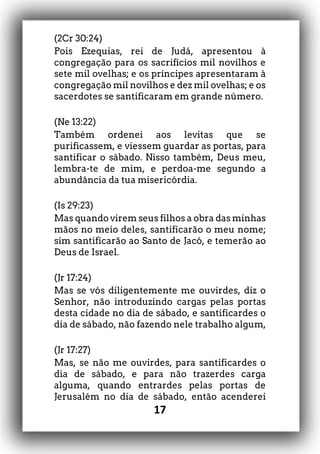 17
(2Cr 30:24)
Pois Ezequias, rei de Judá, apresentou à
congregação para os sacrifícios mil novilhos e
sete mil ovelhas; e os príncipes apresentaram à
congregação mil novilhos e dez mil ovelhas; e os
sacerdotes se santificaram em grande número.
(Ne 13:22)
Também ordenei aos levitas que se
purificassem, e viessem guardar as portas, para
santificar o sábado. Nisso também, Deus meu,
lembra-te de mim, e perdoa-me segundo a
abundância da tua misericórdia.
(Is 29:23)
Mas quando virem seus filhos a obra das minhas
mãos no meio deles, santificarão o meu nome;
sim santificarão ao Santo de Jacó, e temerão ao
Deus de Israel.
(Jr 17:24)
Mas se vós diligentemente me ouvirdes, diz o
Senhor, não introduzindo cargas pelas portas
desta cidade no dia de sábado, e santificardes o
dia de sábado, não fazendo nele trabalho algum,
(Jr 17:27)
Mas, se não me ouvirdes, para santificardes o
dia de sábado, e para não trazerdes carga
alguma, quando entrardes pelas portas de
Jerusalém no dia de sábado, então acenderei
 