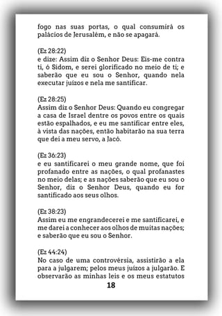 18
fogo nas suas portas, o qual consumirá os
palácios de Jerusalém, e não se apagará.
(Ez 28:22)
e dize: Assim diz o Senhor Deus: Eis-me contra
ti, ó Sidom, e serei glorificado no meio de ti; e
saberão que eu sou o Senhor, quando nela
executar juízos e nela me santificar.
(Ez 28:25)
Assim diz o Senhor Deus: Quando eu congregar
a casa de Israel dentre os povos entre os quais
estão espalhados, e eu me santificar entre eles,
à vista das nações, então habitarão na sua terra
que dei a meu servo, a Jacó.
(Ez 36:23)
e eu santificarei o meu grande nome, que foi
profanado entre as nações, o qual profanastes
no meio delas; e as nações saberão que eu sou o
Senhor, diz o Senhor Deus, quando eu for
santificado aos seus olhos.
(Ez 38:23)
Assim eu me engrandecerei e me santificarei, e
me darei a conhecer aos olhos de muitas nações;
e saberão que eu sou o Senhor.
(Ez 44:24)
No caso de uma controvérsia, assistirão a ela
para a julgarem; pelos meus juízos a julgarão. E
observarão as minhas leis e os meus estatutos
 