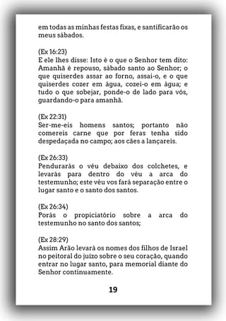 19
em todas as minhas festas fixas, e santificarão os
meus sábados.
(Ex 16:23)
E ele lhes disse: Isto é o que o Senhor tem dito:
Amanhã é repouso, sábado santo ao Senhor; o
que quiserdes assar ao forno, assai-o, e o que
quiserdes cozer em água, cozei-o em água; e
tudo o que sobejar, ponde-o de lado para vós,
guardando-o para amanhã.
(Ex 22:31)
Ser-me-eis homens santos; portanto não
comereis carne que por feras tenha sido
despedaçada no campo; aos cães a lançareis.
(Ex 26:33)
Pendurarás o véu debaixo dos colchetes, e
levarás para dentro do véu a arca do
testemunho; este véu vos fará separação entre o
lugar santo e o santo dos santos.
(Ex 26:34)
Porás o propiciatório sobre a arca do
testemunho no santo dos santos;
(Ex 28:29)
Assim Arão levará os nomes dos filhos de Israel
no peitoral do juízo sobre o seu coração, quando
entrar no lugar santo, para memorial diante do
Senhor continuamente.
 