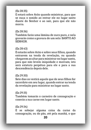 20
(Ex 28:35)
E estará sobre Arão quando ministrar, para que
se ouça o sonido ao entrar ele no lugar santo
diante do Senhor e ao sair, para que ele não
morra.
(Ex 28:36)
Também farás uma lâmina de ouro puro, e nela
gravarás como a gravura de um selo: SANTO AO
SENHOR.
(Ex 28:43)
E estarão sobre Arão e sobre seus filhos, quando
entrarem na tenda da revelação, ou quando
chegarem ao altar para ministrar no lugar santo,
para que não levem iniquidade e morram; isto
será estatuto perpétuo para ele e para a sua
descendência depois dele.
(Ex 29:30)
Sete dias os vestirá aquele que de seus filhos for
sacerdote em seu lugar, quando entrar na tenda
da revelação para ministrar no lugar santo.
(Ex 29:31)
Também tomarás o carneiro de consagração e
cozerás a sua carne em lugar santo.
(Ex 29:34)
E se sobejar alguma coisa da carne da
consagração, ou do pão, até pela manhã, o que
 
