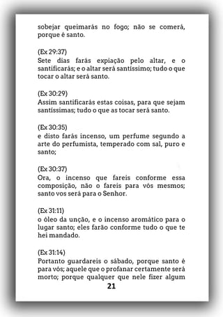 21
sobejar queimarás no fogo; não se comerá,
porque é santo.
(Ex 29:37)
Sete dias farás expiação pelo altar, e o
santificarás; e o altar será santíssimo; tudo o que
tocar o altar será santo.
(Ex 30:29)
Assim santificarás estas coisas, para que sejam
santíssimas; tudo o que as tocar será santo.
(Ex 30:35)
e disto farás incenso, um perfume segundo a
arte do perfumista, temperado com sal, puro e
santo;
(Ex 30:37)
Ora, o incenso que fareis conforme essa
composição, não o fareis para vós mesmos;
santo vos será para o Senhor.
(Ex 31:11)
o óleo da unção, e o incenso aromático para o
lugar santo; eles farão conforme tudo o que te
hei mandado.
(Ex 31:14)
Portanto guardareis o sábado, porque santo é
para vós; aquele que o profanar certamente será
morto; porque qualquer que nele fizer algum
 