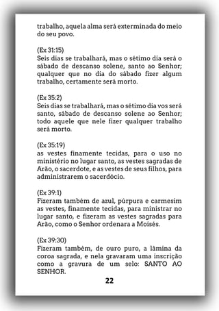 22
trabalho, aquela alma será exterminada do meio
do seu povo.
(Ex 31:15)
Seis dias se trabalhará, mas o sétimo dia será o
sábado de descanso solene, santo ao Senhor;
qualquer que no dia do sábado fizer algum
trabalho, certamente será morto.
(Ex 35:2)
Seis dias se trabalhará, mas o sétimo dia vos será
santo, sábado de descanso solene ao Senhor;
todo aquele que nele fizer qualquer trabalho
será morto.
(Ex 35:19)
as vestes finamente tecidas, para o uso no
ministério no lugar santo, as vestes sagradas de
Arão, o sacerdote, e as vestes de seus filhos, para
administrarem o sacerdócio.
(Ex 39:1)
Fizeram também de azul, púrpura e carmesim
as vestes, finamente tecidas, para ministrar no
lugar santo, e fizeram as vestes sagradas para
Arão, como o Senhor ordenara a Moisés.
(Ex 39:30)
Fizeram também, de ouro puro, a lâmina da
coroa sagrada, e nela gravaram uma inscrição
como a gravura de um selo: SANTO AO
SENHOR.
 