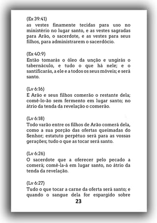 23
(Ex 39:41)
as vestes finamente tecidas para uso no
ministério no lugar santo, e as vestes sagradas
para Arão, o sacerdote, e as vestes para seus
filhos, para administrarem o sacerdócio.
(Ex 40:9)
Então tomarás o óleo da unção e ungirás o
tabernáculo, e tudo o que há nele; e o
santificarás, a ele e a todos os seus móveis; e será
santo.
(Lv 6:16)
E Arão e seus filhos comerão o restante dela;
comê-lo-ão sem fermento em lugar santo; no
átrio da tenda da revelação o comerão.
(Lv 6:18)
Todo varão entre os filhos de Arão comerá dela,
como a sua porção das ofertas queimadas do
Senhor; estatuto perpétuo será para as vossas
gerações; tudo o que as tocar será santo.
(Lv 6:26)
O sacerdote que a oferecer pelo pecado a
comerá; comê-la-á em lugar santo, no átrio da
tenda da revelação.
(Lv 6:27)
Tudo o que tocar a carne da oferta será santo; e
quando o sangue dela for espargido sobre
 