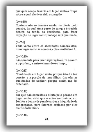 24
qualquer roupa, lavarás em lugar santo a roupa
sobre a qual ele tiver sido espargido.
(Lv 6:30)
Contudo não se comerá nenhuma oferta pelo
pecado, da qual uma parte do sangue é trazida
dentro da tenda da revelação, para fazer
expiação no lugar santo; no fogo será queimada.
(Lv 7:6)
Todo varão entre os sacerdotes comerá dela;
num lugar santo se comerá; coisa santíssima é.
(Lv 10:10)
não somente para fazer separação entre o santo
e o profano, e entre o imundo e o limpo,
(Lv 10:13)
Comê-la-eis em lugar santo, porque isto é a tua
porção, e a porção de teus filhos, das ofertas
queimadas do Senhor; porque assim me foi
ordenado.
(Lv 10:17)
Por que não comestes a oferta pelo pecado em
lugar santo, visto que é coisa santíssima, e o
Senhor a deu a vós para levardes a iniquidade da
congregação, para fazerdes expiação por eles
diante do Senhor?
(Lv 10:18)
 