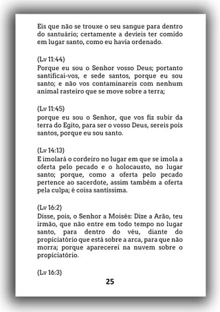 25
Eis que não se trouxe o seu sangue para dentro
do santuário; certamente a devíeis ter comido
em lugar santo, como eu havia ordenado.
(Lv 11:44)
Porque eu sou o Senhor vosso Deus; portanto
santificai-vos, e sede santos, porque eu sou
santo; e não vos contaminareis com nenhum
animal rasteiro que se move sobre a terra;
(Lv 11:45)
porque eu sou o Senhor, que vos fiz subir da
terra do Egito, para ser o vosso Deus, sereis pois
santos, porque eu sou santo.
(Lv 14:13)
E imolará o cordeiro no lugar em que se imola a
oferta pelo pecado e o holocausto, no lugar
santo; porque, como a oferta pelo pecado
pertence ao sacerdote, assim também a oferta
pela culpa; é coisa santíssima.
(Lv 16:2)
Disse, pois, o Senhor a Moisés: Dize a Arão, teu
irmão, que não entre em todo tempo no lugar
santo, para dentro do véu, diante do
propiciatório que está sobre a arca, para que não
morra; porque aparecerei na nuvem sobre o
propiciatório.
(Lv 16:3)
 
