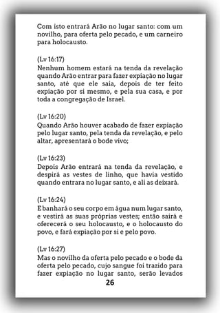 26
Com isto entrará Arão no lugar santo: com um
novilho, para oferta pelo pecado, e um carneiro
para holocausto.
(Lv 16:17)
Nenhum homem estará na tenda da revelação
quando Arão entrar para fazer expiação no lugar
santo, até que ele saia, depois de ter feito
expiação por si mesmo, e pela sua casa, e por
toda a congregação de Israel.
(Lv 16:20)
Quando Arão houver acabado de fazer expiação
pelo lugar santo, pela tenda da revelação, e pelo
altar, apresentará o bode vivo;
(Lv 16:23)
Depois Arão entrará na tenda da revelação, e
despirá as vestes de linho, que havia vestido
quando entrara no lugar santo, e ali as deixará.
(Lv 16:24)
E banhará o seu corpo em água num lugar santo,
e vestirá as suas próprias vestes; então sairá e
oferecerá o seu holocausto, e o holocausto do
povo, e fará expiação por si e pelo povo.
(Lv 16:27)
Mas o novilho da oferta pelo pecado e o bode da
oferta pelo pecado, cujo sangue foi trazido para
fazer expiação no lugar santo, serão levados
 