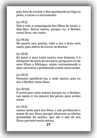 27
para fora do arraial; e lhes queimarão no fogo as
peles, a carne e o excremento.
(Lv 19:2)
Fala a toda a congregação dos filhos de Israel, e
dize-lhes: Sereis santos, porque eu, o Senhor
vosso Deus, sou santo.
(Lv 19:24)
No quarto ano, porém, todo o seu o fruto será
santo, para oferta de louvor ao Senhor.
(Lv 20:3)
Eu porei o meu rosto contra esse homem, e o
extirparei do meio do seu povo; porquanto eu de
seus filhos a Moloque, assim contaminando o
meu santuário e profanando o meu santo nome.
(Lv 20:7)
Portanto santificai-vos, e sede santos, pois eu
sou o Senhor vosso Deus.
(Lv 20:26)
E sereis para mim santos; porque eu, o Senhor,
sou santo, e vos separei dos povos, para serdes
meus.
(Lv 21:6)
santos serão para seu Deus, e não profanarão o
nome do seu Deus; porque oferecem as ofertas
queimadas do senhor, que são o pão do seu
Deus; portanto serão santos.
 