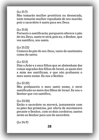 28
(Lv 21:7)
Não tomarão mulher prostituta ou desonrada,
nem tomarão mulher repudiada de seu marido;
pois o sacerdote é santo para seu Deus.
(Lv 21:8)
Portanto o santificarás; porquanto oferece o pão
do teu Deus, santo te será; pois eu, o Senhor, que
vos santifico, sou santo.
(Lv 21:22)
Comerá do pão do seu Deus, tanto do santíssimo
como do santo;
(Lv 22:2)
Dize a Arão e a seus filhos que se abstenham das
coisas sagradas dos filhos de Israel, as quais eles
a mim me santificam, e que não profanem o
meu santo nome. Eu sou o Senhor.
(Lv 22:32)
Não profanareis o meu santo nome, e serei
santificado no meio dos filhos de Israel. Eu sou o
Senhor que vos santifico,
(Lv 23:20)
Então o sacerdote os moverá, juntamente com
os pães das primícias, por oferta de movimento
perante o Senhor, com os dois cordeiros; santos
serão ao Senhor para uso do sacerdote.
(Lv 24:9)
 