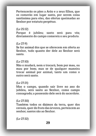 29
Pertencerão os pães a Arão e a seus filhos, que
os comerão em lugar santo, por serem coisa
santíssima para eles, das ofertas queimadas ao
Senhor por estatuto perpétuo.
(Lv 25:12)
Porque é jubileu; santo será para vós;
diretamente do campo comereis o seu produto.
(Lv 27:9)
Se for animal dos que se oferecem em oferta ao
Senhor, tudo quanto der dele ao Senhor será
santo.
(Lv 27:10)
Não o mudará, nem o trocará, bom por mau, ou
mau por bom; mas se de qualquer maneira
trocar animal por animal, tanto um como o
outro será santo.
(Lv 27:21)
Mas o campo, quando sair livre no ano do
jubileu, será santo ao Senhor, como campo
consagrado; a possessão dele será do sacerdote.
(Lv 27:30)
Também todos os dízimos da terra, quer dos
cereais, quer do fruto das árvores, pertencem ao
senhor; santos são ao Senhor.
(Lv 27:32)
 