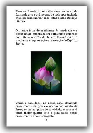 3
Também é mais do que evitar e renunciar a toda
forma de erro e até mesmo de toda aparência de
mal, embora inclua todas estas coisas até aqui
citadas.
O grande fator determinante da santidade é a
nossa união espiritual em comunhão amorosa
com Deus através da fé em Jesus Cristo, e
mediante a regeneração e renovação do Espírito
Santo.
Como a santidade, no nosso caso, demanda
crescimento na graça e no conhecimento de
Jesus, então há graus de santidade, e esta será
tanto maior quanto seja o grau deste nosso
crescimento e conhecimento.
 