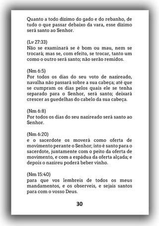 30
Quanto a todo dízimo do gado e do rebanho, de
tudo o que passar debaixo da vara, esse dízimo
será santo ao Senhor.
(Lv 27:33)
Não se examinará se é bom ou mau, nem se
trocará; mas se, com efeito, se trocar, tanto um
como o outro será santo; não serão remidos.
(Nm 6:5)
Por todos os dias do seu voto de nazireado,
navalha não passará sobre a sua cabeça; até que
se cumpram os dias pelos quais ele se tenha
separado para o Senhor, será santo; deixará
crescer as guedelhas do cabelo da sua cabeça.
(Nm 6:8)
Por todos os dias do seu nazireado será santo ao
Senhor.
(Nm 6:20)
e o sacerdote os moverá como oferta de
movimento perante o Senhor; isto é santo para o
sacerdote, juntamente com o peito da oferta de
movimento, e com a espádua da oferta alçada; e
depois o nazireu poderá beber vinho.
(Nm 15:40)
para que vos lembreis de todos os meus
mandamentos, e os observeis, e sejais santos
para com o vosso Deus.
 
