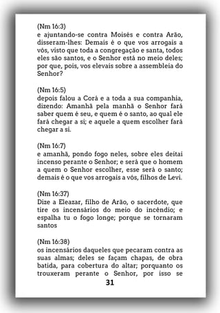 31
(Nm 16:3)
e ajuntando-se contra Moisés e contra Arão,
disseram-lhes: Demais é o que vos arrogais a
vós, visto que toda a congregação e santa, todos
eles são santos, e o Senhor está no meio deles;
por que, pois, vos elevais sobre a assembleia do
Senhor?
(Nm 16:5)
depois falou a Corá e a toda a sua companhia,
dizendo: Amanhã pela manhã o Senhor fará
saber quem é seu, e quem é o santo, ao qual ele
fará chegar a si; e aquele a quem escolher fará
chegar a si.
(Nm 16:7)
e amanhã, pondo fogo neles, sobre eles deitai
incenso perante o Senhor; e será que o homem
a quem o Senhor escolher, esse será o santo;
demais é o que vos arrogais a vós, filhos de Levi.
(Nm 16:37)
Dize a Eleazar, filho de Arão, o sacerdote, que
tire os incensários do meio do incêndio; e
espalha tu o fogo longe; porque se tornaram
santos
(Nm 16:38)
os incensários daqueles que pecaram contra as
suas almas; deles se façam chapas, de obra
batida, para cobertura do altar; porquanto os
trouxeram perante o Senhor, por isso se
 