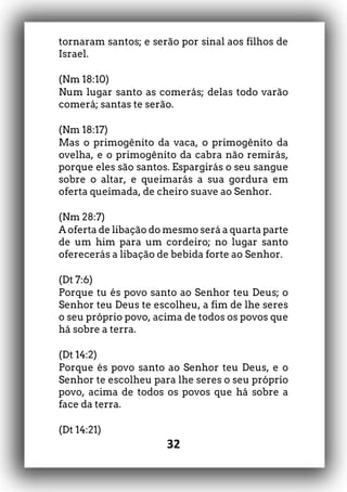 32
tornaram santos; e serão por sinal aos filhos de
Israel.
(Nm 18:10)
Num lugar santo as comerás; delas todo varão
comerá; santas te serão.
(Nm 18:17)
Mas o primogênito da vaca, o primogênito da
ovelha, e o primogênito da cabra não remirás,
porque eles são santos. Espargirás o seu sangue
sobre o altar, e queimarás a sua gordura em
oferta queimada, de cheiro suave ao Senhor.
(Nm 28:7)
A oferta de libação do mesmo será a quarta parte
de um him para um cordeiro; no lugar santo
oferecerás a libação de bebida forte ao Senhor.
(Dt 7:6)
Porque tu és povo santo ao Senhor teu Deus; o
Senhor teu Deus te escolheu, a fim de lhe seres
o seu próprio povo, acima de todos os povos que
há sobre a terra.
(Dt 14:2)
Porque és povo santo ao Senhor teu Deus, e o
Senhor te escolheu para lhe seres o seu próprio
povo, acima de todos os povos que há sobre a
face da terra.
(Dt 14:21)
 