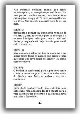 33
Não comerás nenhum animal que tenha
morrido por si; ao peregrino que está dentro das
tuas portas o darás a comer, ou o venderás ao
estrangeiro; porquanto és povo santo ao Senhor
teu Deus. Não cozerás o cabrito no leite de sua
mãe.
(Dt 23:14)
porquanto o Senhor teu Deus anda no meio do
teu arraial, para te livrar, e para te entregar a ti
os teus inimigos; pelo que o teu arraial será
santo, para que ele não veja coisa impura em ti,
e de ti se aparte.
(Dt 26:19)
para assim te exaltar em honra, em fama e em
glória sobre todas as nações que criou; e para
que sejas um povo santo ao Senhor teu Deus,
como ele disse.
(Dt 28:9)
O Senhor te confirmará para si por povo santo,
como te jurou, se guardares os mandamentos
do Senhor teu Deus e andares nos seus
caminhos.
(Dt 33:2)
Disse ele: O Senhor veio do Sinai, e de Seir raiou
sobre nós; resplandeceu desde o monte Parã, e
veio das miríades de santos; à sua direita havia
para eles o fogo da lei.
 