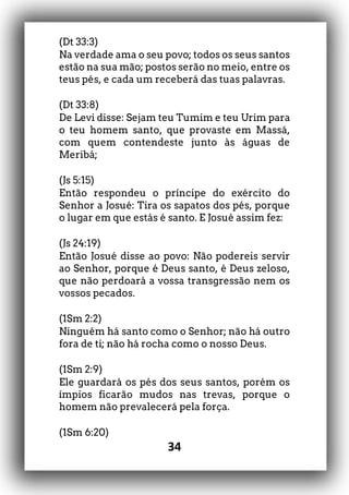 34
(Dt 33:3)
Na verdade ama o seu povo; todos os seus santos
estão na sua mão; postos serão no meio, entre os
teus pés, e cada um receberá das tuas palavras.
(Dt 33:8)
De Levi disse: Sejam teu Tumim e teu Urim para
o teu homem santo, que provaste em Massá,
com quem contendeste junto às águas de
Meribá;
(Js 5:15)
Então respondeu o príncipe do exército do
Senhor a Josué: Tira os sapatos dos pés, porque
o lugar em que estás é santo. E Josué assim fez:
(Js 24:19)
Então Josué disse ao povo: Não podereis servir
ao Senhor, porque é Deus santo, é Deus zeloso,
que não perdoará a vossa transgressão nem os
vossos pecados.
(1Sm 2:2)
Ninguém há santo como o Senhor; não há outro
fora de ti; não há rocha como o nosso Deus.
(1Sm 2:9)
Ele guardará os pés dos seus santos, porém os
ímpios ficarão mudos nas trevas, porque o
homem não prevalecerá pela força.
(1Sm 6:20)
 