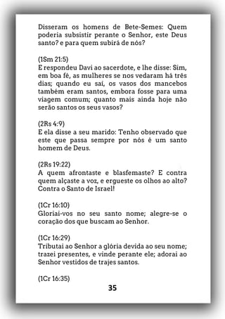35
Disseram os homens de Bete-Semes: Quem
poderia subsistir perante o Senhor, este Deus
santo? e para quem subirá de nós?
(1Sm 21:5)
E respondeu Davi ao sacerdote, e lhe disse: Sim,
em boa fé, as mulheres se nos vedaram há três
dias; quando eu saí, os vasos dos mancebos
também eram santos, embora fosse para uma
viagem comum; quanto mais ainda hoje não
serão santos os seus vasos?
(2Rs 4:9)
E ela disse a seu marido: Tenho observado que
este que passa sempre por nós é um santo
homem de Deus.
(2Rs 19:22)
A quem afrontaste e blasfemaste? E contra
quem alçaste a voz, e ergueste os olhos ao alto?
Contra o Santo de Israel!
(1Cr 16:10)
Gloriai-vos no seu santo nome; alegre-se o
coração dos que buscam ao Senhor.
(1Cr 16:29)
Tributai ao Senhor a glória devida ao seu nome;
trazei presentes, e vinde perante ele; adorai ao
Senhor vestidos de trajes santos.
(1Cr 16:35)
 