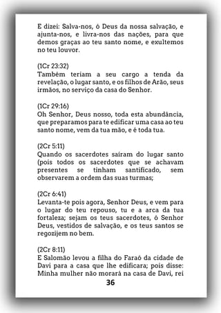 36
E dizei: Salva-nos, ó Deus da nossa salvação, e
ajunta-nos, e livra-nos das nações, para que
demos graças ao teu santo nome, e exultemos
no teu louvor.
(1Cr 23:32)
Também teriam a seu cargo a tenda da
revelação, o lugar santo, e os filhos de Arão, seus
irmãos, no serviço da casa do Senhor.
(1Cr 29:16)
Oh Senhor, Deus nosso, toda esta abundância,
que preparamos para te edificar uma casa ao teu
santo nome, vem da tua mão, e é toda tua.
(2Cr 5:11)
Quando os sacerdotes saíram do lugar santo
(pois todos os sacerdotes que se achavam
presentes se tinham santificado, sem
observarem a ordem das suas turmas;
(2Cr 6:41)
Levanta-te pois agora, Senhor Deus, e vem para
o lugar do teu repouso, tu e a arca da tua
fortaleza; sejam os teus sacerdotes, ó Senhor
Deus, vestidos de salvação, e os teus santos se
regozijem no bem.
(2Cr 8:11)
E Salomão levou a filha do Faraó da cidade de
Davi para a casa que lhe edificara; pois disse:
Minha mulher não morará na casa de Davi, rei
 