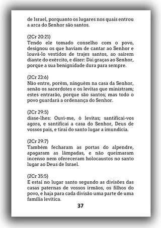 37
de Israel, porquanto os lugares nos quais entrou
a arca do Senhor são santos.
(2Cr 20:21)
Tendo ele tomado conselho com o povo,
designou os que haviam de cantar ao Senhor e
louvá-lo vestidos de trajes santos, ao saírem
diante do exército, e dizer: Dai graças ao Senhor,
porque a sua benignidade dura para sempre.
(2Cr 23:6)
Não entre, porém, ninguém na casa da Senhor,
senão os sacerdotes e os levitas que ministram;
estes entrarão, porque são santos; mas todo o
povo guardará a ordenança do Senhor.
(2Cr 29:5)
disse-lhes: Ouvi-me, ó levitas; santificai-vos
agora, e santificai a casa do Senhor, Deus de
vossos pais, e tirai do santo lugar a imundícia.
(2Cr 29:7)
Também fecharam as portas do alpendre,
apagaram as lâmpadas, e não queimaram
incenso nem ofereceram holocaustos no santo
lugar ao Deus de Israel.
(2Cr 35:5)
E estai no lugar santo segundo as divisões das
casas paternas de vossos irmãos, os filhos do
povo, e haja para cada divisão uma parte de uma
família levítica.
 