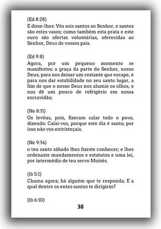 38
(Ed 8:28)
E disse-lhes: Vós sois santos ao Senhor, e santos
são estes vasos; como também esta prata e este
ouro são ofertas voluntárias, oferecidas ao
Senhor, Deus de vossos pais.
(Ed 9:8)
Agora, por um pequeno momento se
manifestou a graça da parte do Senhor, nosso
Deus, para nos deixar um restante que escape, e
para nos dar estabilidade no seu santo lugar, a
fim de que o nosso Deus nos alumie os olhos, e
nos dê um pouco de refrigério em nossa
escravidão;
(Ne 8:11)
Os levitas, pois, fizeram calar todo o povo,
dizendo: Calai-vos, porque este dia é santo; por
isso não vos entristeçais.
(Ne 9:14)
o teu santo sábado lhes fizeste conhecer; e lhes
ordenaste mandamentos e estatutos e uma lei,
por intermédio de teu servo Moisés.
(Jó 5:1)
Chama agora; há alguém que te responda; E a
qual dentre os entes santos te dirigirás?
(Jó 6:10)
 