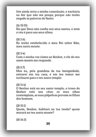 39
Isto ainda seria a minha consolação, e exultaria
na dor que não me poupa; porque não tenho
negado as palavras do Santo.
(Jó 15:15)
Eis que Deus não confia nos seus santos, e nem
o céu é puro aos seus olhos;
(Sl 2:6)
Eu tenho estabelecido o meu Rei sobre Sião,
meu santo monte.
(Sl 3:4)
Com a minha voz clamo ao Senhor, e ele do seu
santo monte me responde.
(Sl 5:7)
Mas eu, pela grandeza da tua benignidade,
entrarei em tua casa; e em teu temor me
inclinarei para o teu santo templo.
(Sl 11:4)
O Senhor está no seu santo templo, o trono do
Senhor está nos céus; os seus olhos
contemplam, as suas pálpebras provam os filhos
dos homens.
(Sl 15:1)
Quem, Senhor, habitará na tua tenda? quem
morará no teu santo monte?
(Sl 16:3)
 