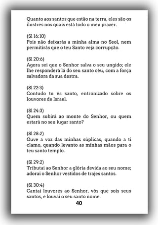40
Quanto aos santos que estão na terra, eles são os
ilustres nos quais está todo o meu prazer.
(Sl 16:10)
Pois não deixarás a minha alma no Seol, nem
permitirás que o teu Santo veja corrupção.
(Sl 20:6)
Agora sei que o Senhor salva o seu ungido; ele
lhe responderá lá do seu santo céu, com a força
salvadora da sua destra.
(Sl 22:3)
Contudo tu és santo, entronizado sobre os
louvores de Israel.
(Sl 24:3)
Quem subirá ao monte do Senhor, ou quem
estará no seu lugar santo?
(Sl 28:2)
Ouve a voz das minhas súplicas, quando a ti
clamo, quando levanto as minhas mãos para o
teu santo templo.
(Sl 29:2)
Tributai ao Senhor a glória devida ao seu nome;
adorai o Senhor vestidos de trajes santos.
(Sl 30:4)
Cantai louvores ao Senhor, vós que sois seus
santos, e louvai o seu santo nome.
 