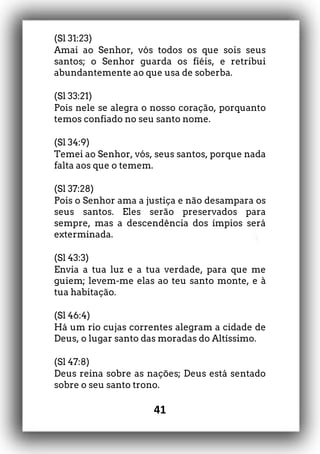 41
(Sl 31:23)
Amai ao Senhor, vós todos os que sois seus
santos; o Senhor guarda os fiéis, e retribui
abundantemente ao que usa de soberba.
(Sl 33:21)
Pois nele se alegra o nosso coração, porquanto
temos confiado no seu santo nome.
(Sl 34:9)
Temei ao Senhor, vós, seus santos, porque nada
falta aos que o temem.
(Sl 37:28)
Pois o Senhor ama a justiça e não desampara os
seus santos. Eles serão preservados para
sempre, mas a descendência dos ímpios será
exterminada.
(Sl 43:3)
Envia a tua luz e a tua verdade, para que me
guiem; levem-me elas ao teu santo monte, e à
tua habitação.
(Sl 46:4)
Há um rio cujas correntes alegram a cidade de
Deus, o lugar santo das moradas do Altíssimo.
(Sl 47:8)
Deus reina sobre as nações; Deus está sentado
sobre o seu santo trono.
 