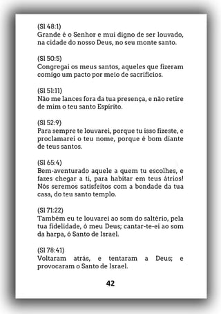 42
(Sl 48:1)
Grande é o Senhor e mui digno de ser louvado,
na cidade do nosso Deus, no seu monte santo.
(Sl 50:5)
Congregai os meus santos, aqueles que fizeram
comigo um pacto por meio de sacrifícios.
(Sl 51:11)
Não me lances fora da tua presença, e não retire
de mim o teu santo Espírito.
(Sl 52:9)
Para sempre te louvarei, porque tu isso fizeste, e
proclamarei o teu nome, porque é bom diante
de teus santos.
(Sl 65:4)
Bem-aventurado aquele a quem tu escolhes, e
fazes chegar a ti, para habitar em teus átrios!
Nós seremos satisfeitos com a bondade da tua
casa, do teu santo templo.
(Sl 71:22)
Também eu te louvarei ao som do saltério, pela
tua fidelidade, ó meu Deus; cantar-te-ei ao som
da harpa, ó Santo de Israel.
(Sl 78:41)
Voltaram atrás, e tentaram a Deus; e
provocaram o Santo de Israel.
 