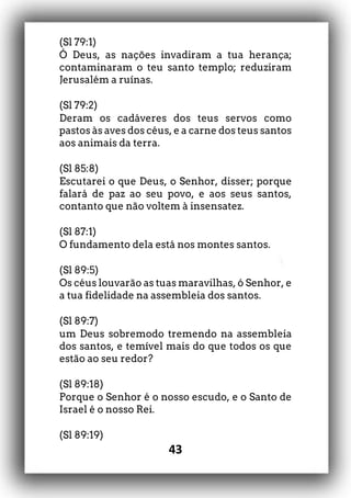 43
(Sl 79:1)
Ó Deus, as nações invadiram a tua herança;
contaminaram o teu santo templo; reduziram
Jerusalém a ruínas.
(Sl 79:2)
Deram os cadáveres dos teus servos como
pastos às aves dos céus, e a carne dos teus santos
aos animais da terra.
(Sl 85:8)
Escutarei o que Deus, o Senhor, disser; porque
falará de paz ao seu povo, e aos seus santos,
contanto que não voltem à insensatez.
(Sl 87:1)
O fundamento dela está nos montes santos.
(Sl 89:5)
Os céus louvarão as tuas maravilhas, ó Senhor, e
a tua fidelidade na assembleia dos santos.
(Sl 89:7)
um Deus sobremodo tremendo na assembleia
dos santos, e temível mais do que todos os que
estão ao seu redor?
(Sl 89:18)
Porque o Senhor é o nosso escudo, e o Santo de
Israel é o nosso Rei.
(Sl 89:19)
 